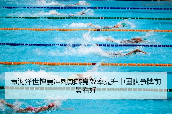 覃海洋世锦赛冲刺期转身效率提升中国队争牌前景看好
